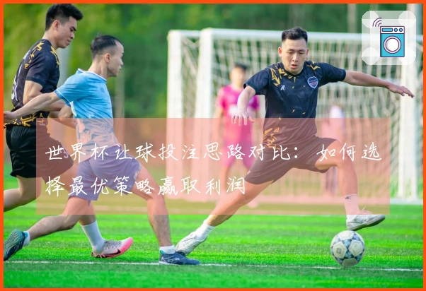 世界杯让球投注思路对比：如何选择最优策略赢取利润